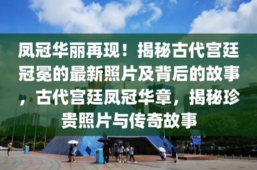 鳳冠華麗再現！揭秘古代宮廷冠冕的最新照片及背后的故事，古代宮廷鳳冠華章，揭秘珍貴照片與傳奇故事