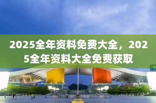 2025全年資料免費(fèi)大全，2025全年資料大全免費(fèi)獲取