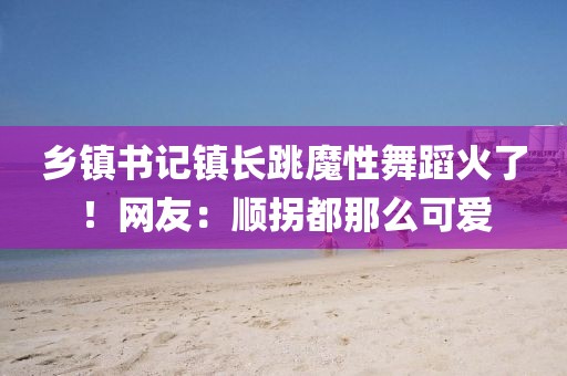鄉鎮書記鎮長跳魔性舞蹈火了！網友：順拐都那么可愛
