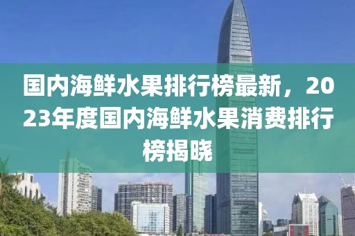 國內海鮮水果排行榜最新，2023年度國內海鮮水果消費排行榜揭曉