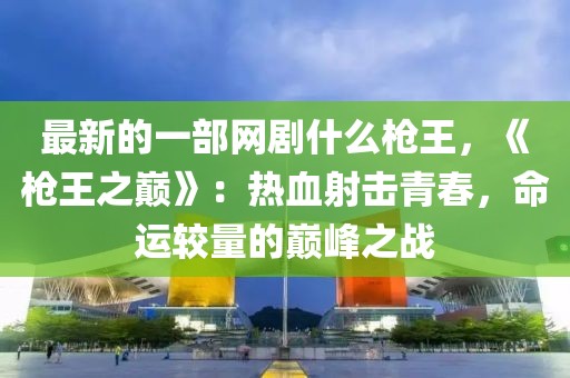 最新的一部網劇什么槍王，《槍王之巔》：熱血射擊青春，命運較量的巔峰之戰