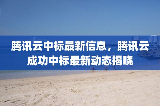 騰訊云中標最新信息，騰訊云成功中標最新動態揭曉