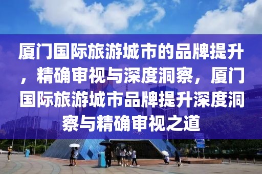 廈門國際旅游城市的品牌提升，精確審視與深度洞察，廈門國際旅游城市品牌提升深度洞察與精確審視之道