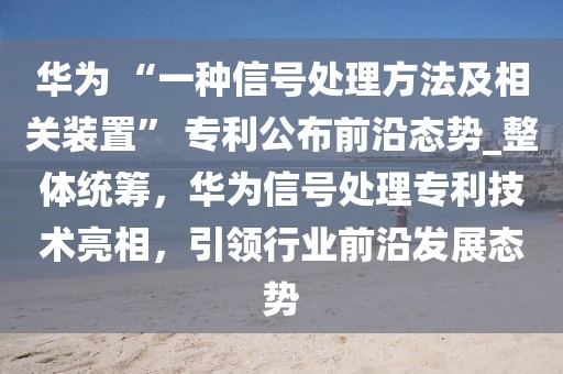 華為 “一種信號(hào)處理方法及相關(guān)裝置” 專利公布前沿態(tài)勢(shì)_整體統(tǒng)籌，華為信號(hào)處理專利技術(shù)亮相，引領(lǐng)行業(yè)前沿發(fā)展態(tài)勢(shì)