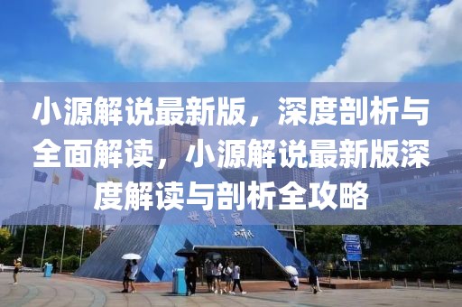 小源解說最新版，深度剖析與全面解讀，小源解說最新版深度解讀與剖析全攻略