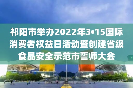 祁陽市舉辦2022年3?15國際消費者權益日活動暨創建省級食品安全示范市誓師大會