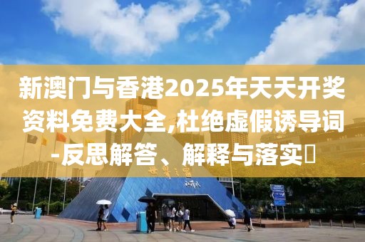 新澳門與香港2025年天天開獎資料免費大全,杜絕虛假誘導詞-反思解答、解釋與落實?