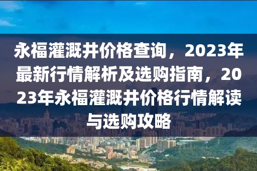 永福灌溉井價格查詢，2023年最新行情解析及選購指南，2023年永福灌溉井價格行情解讀與選購攻略