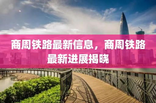 商周鐵路最新信息，商周鐵路最新進展揭曉
