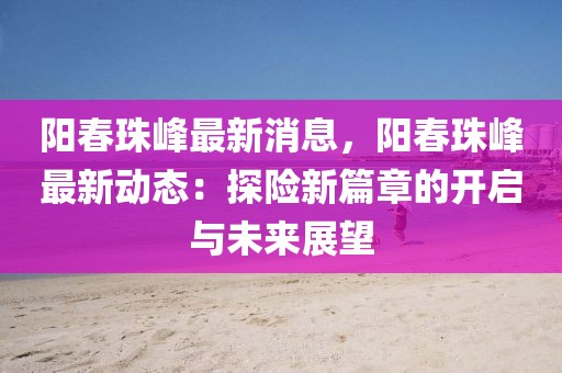 陽春珠峰最新消息，陽春珠峰最新動態：探險新篇章的開啟與未來展望