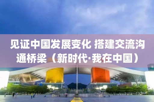 見證中國發(fā)展變化 搭建交流溝通橋梁（新時代·我在中國）