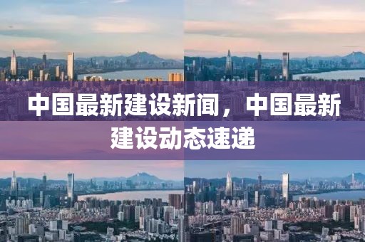 中國最新建設新聞，中國最新建設動態速遞