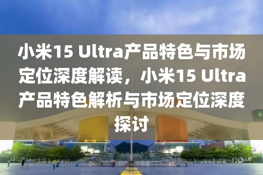 小米15 Ultra產品特色與市場定位深度解讀，小米15 Ultra產品特色解析與市場定位深度探討