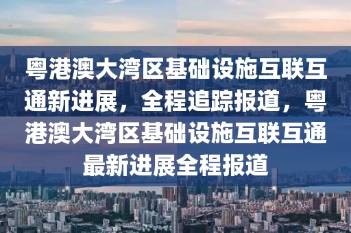 粵港澳大灣區基礎設施互聯互通新進展，全程追蹤報道，粵港澳大灣區基礎設施互聯互通最新進展全程報道