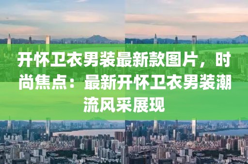 開懷衛(wèi)衣男裝最新款圖片，時尚焦點：最新開懷衛(wèi)衣男裝潮流風采展現(xiàn)