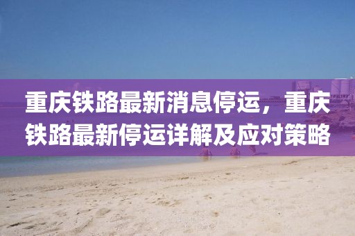 重慶鐵路最新消息停運，重慶鐵路最新停運詳解及應對策略