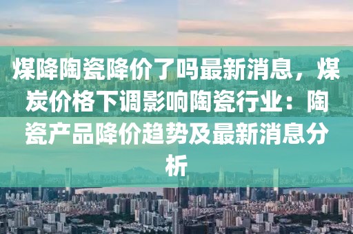 煤降陶瓷降價了嗎最新消息，煤炭價格下調影響陶瓷行業：陶瓷產品降價趨勢及最新消息分析