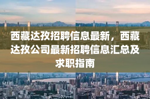 西藏達(dá)孜招聘信息最新，西藏達(dá)孜公司最新招聘信息匯總及求職指南