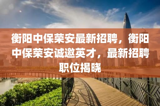 衡陽(yáng)中保榮安最新招聘，衡陽(yáng)中保榮安誠(chéng)邀英才，最新招聘職位揭曉