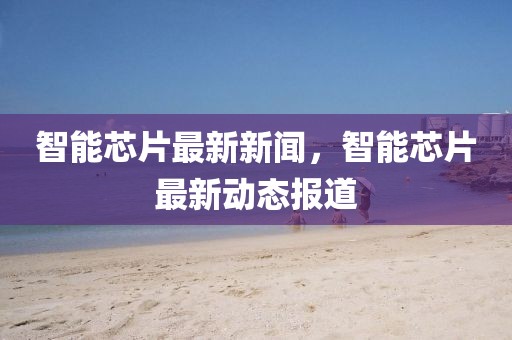 智能芯片最新新聞，智能芯片最新動態(tài)報道