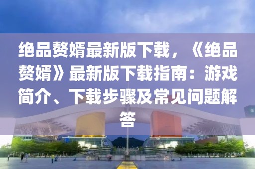 絕品贅婿最新版下載，《絕品贅婿》最新版下載指南：游戲簡介、下載步驟及常見問題解答