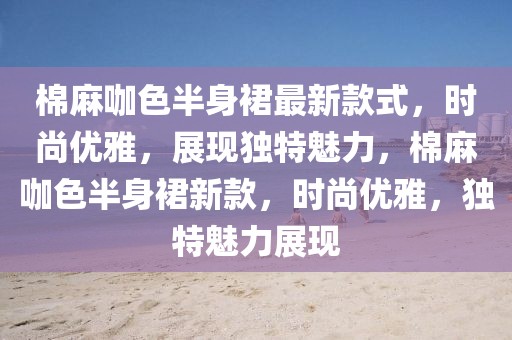 棉麻咖色半身裙最新款式，時尚優雅，展現獨特魅力，棉麻咖色半身裙新款，時尚優雅，獨特魅力展現