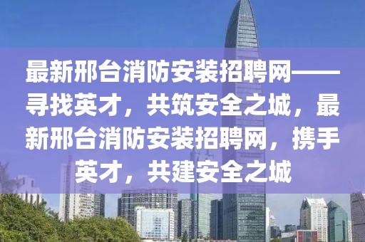 最新邢臺消防安裝招聘網——尋找英才，共筑安全之城，最新邢臺消防安裝招聘網，攜手英才，共建安全之城