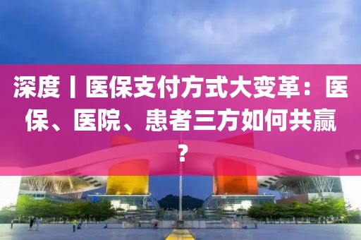 深度丨醫(yī)保支付方式大變革：醫(yī)保、醫(yī)院、患者三方如何共贏？