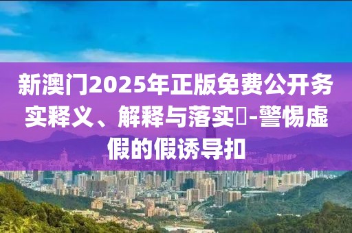 新澳門2025年正版免費(fèi)公開務(wù)實釋義、解釋與落實?-警惕虛假的假誘導(dǎo)扣