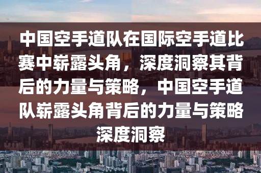 中國空手道隊在國際空手道比賽中嶄露頭角，深度洞察其背后的力量與策略，中國空手道隊嶄露頭角背后的力量與策略深度洞察