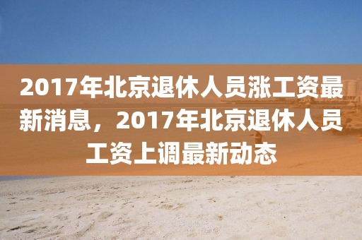 2017年北京退休人員漲工資最新消息，2017年北京退休人員工資上調最新動態