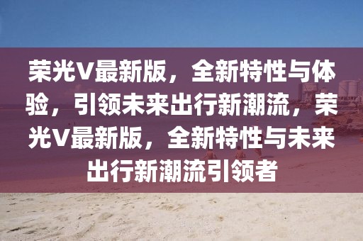 榮光V最新版，全新特性與體驗，引領未來出行新潮流，榮光V最新版，全新特性與未來出行新潮流引領者