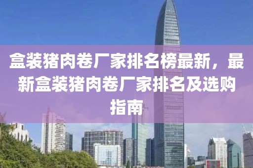 盒裝豬肉卷廠家排名榜最新，最新盒裝豬肉卷廠家排名及選購指南