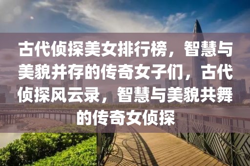 古代偵探美女排行榜，智慧與美貌并存的傳奇女子們，古代偵探風(fēng)云錄，智慧與美貌共舞的傳奇女偵探