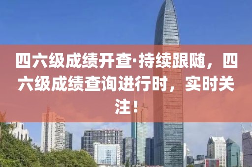 四六級成績開查·持續(xù)跟隨，四六級成績查詢進行時，實時關注！