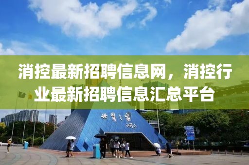 消控最新招聘信息網，消控行業最新招聘信息匯總平臺