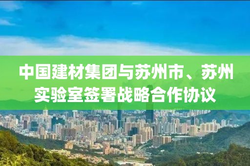 中國建材集團與蘇州市、蘇州實驗室簽署戰略合作協議