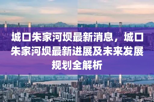 城口朱家河壩最新消息，城口朱家河壩最新進展及未來發展規劃全解析