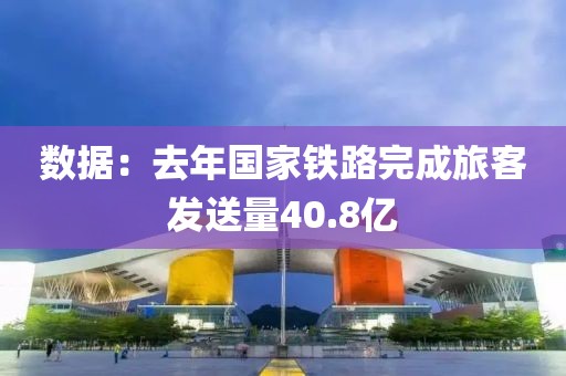 數據：去年國家鐵路完成旅客發送量40.8億