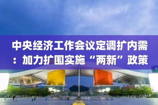 中央經濟工作會議定調擴內需：加力擴圍實施“兩新”政策