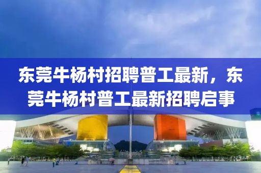 東莞牛楊村招聘普工最新，東莞牛楊村普工最新招聘啟事