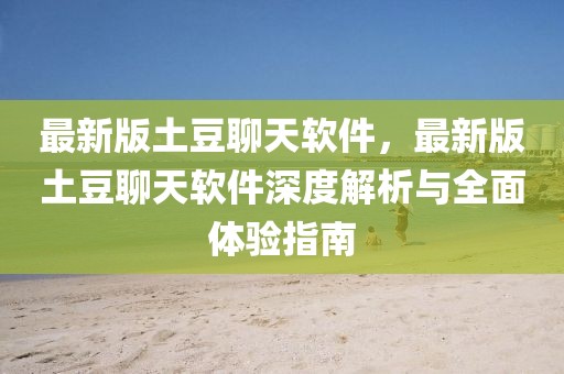 最新版土豆聊天軟件，最新版土豆聊天軟件深度解析與全面體驗指南