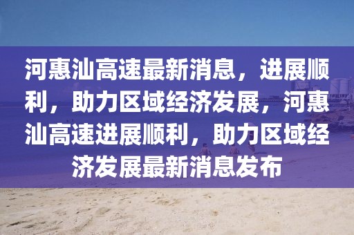 河惠汕高速最新消息，進展順利，助力區域經濟發展，河惠汕高速進展順利，助力區域經濟發展最新消息發布