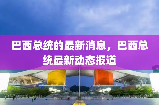 巴西總統(tǒng)的最新消息，巴西總統(tǒng)最新動(dòng)態(tài)報(bào)道