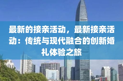 最新的接親活動，最新接親活動：傳統(tǒng)與現(xiàn)代融合的創(chuàng)新婚禮體驗(yàn)之旅