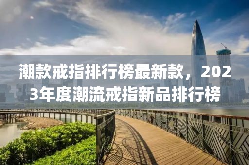 潮款戒指排行榜最新款，2023年度潮流戒指新品排行榜