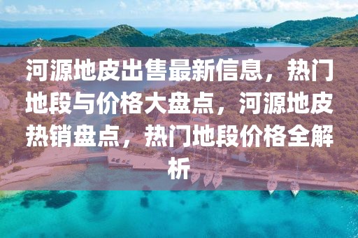 河源地皮出售最新信息，熱門地段與價格大盤點，河源地皮熱銷盤點，熱門地段價格全解析