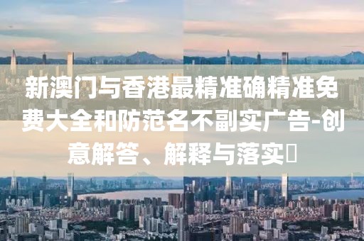 新澳門與香港最精準確精準免費大全和防范名不副實廣告-創意解答、解釋與落實?