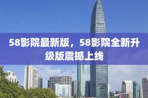 58影院最新版，58影院全新升級版震撼上線