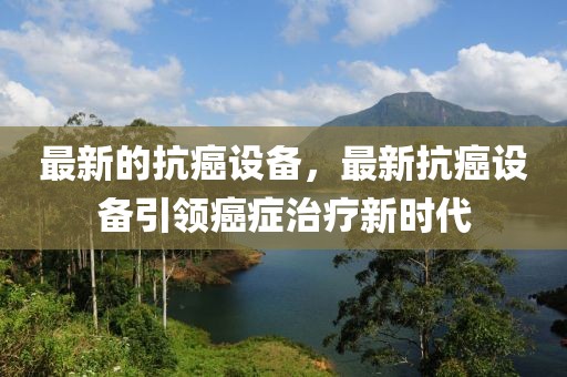 最新的抗癌設備，最新抗癌設備引領癌癥治療新時代